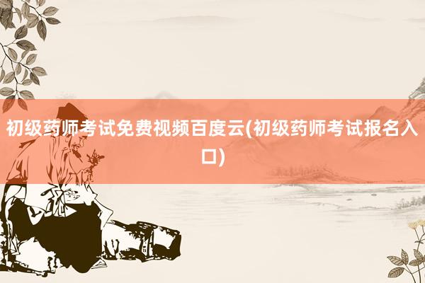 初级药师考试免费视频百度云(初级药师考试报名入口)