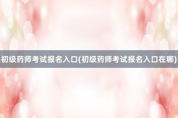 初级药师考试报名入口(初级药师考试报名入口在哪)