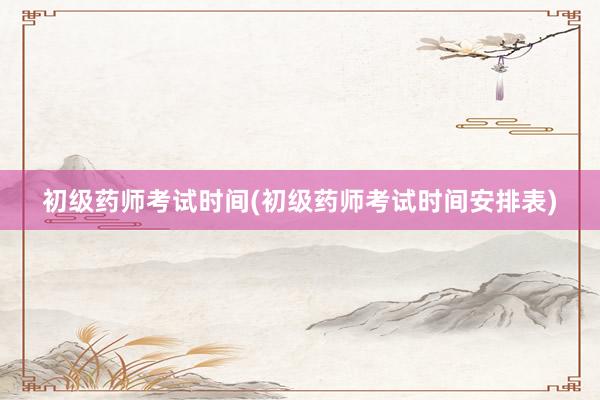 初级药师考试时间(初级药师考试时间安排表)
