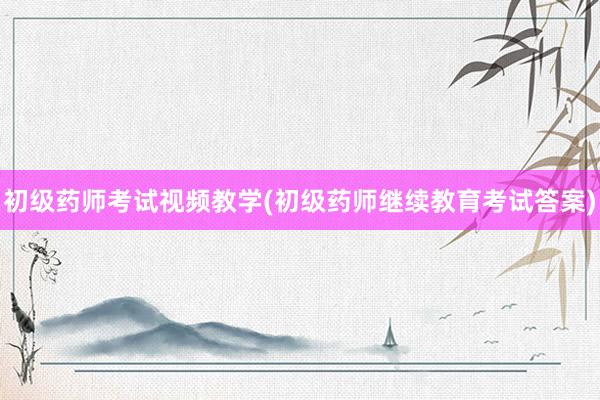 初级药师考试视频教学(初级药师继续教育考试答案)