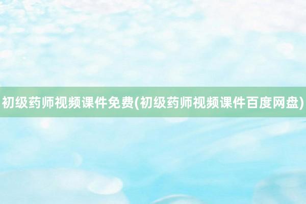 初级药师视频课件免费(初级药师视频课件百度网盘)