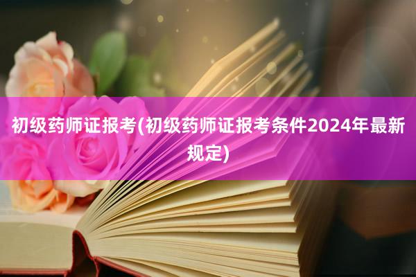 初级药师证报考(初级药师证报考条件2024年最新规定)