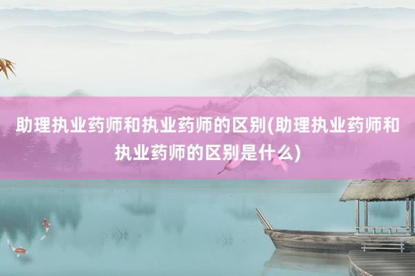 助理执业药师和执业药师的区别(助理执业药师和执业药师的区别是什么)