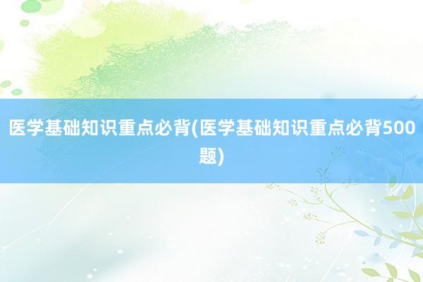 医学基础知识重点必背(医学基础知识重点必背500题)