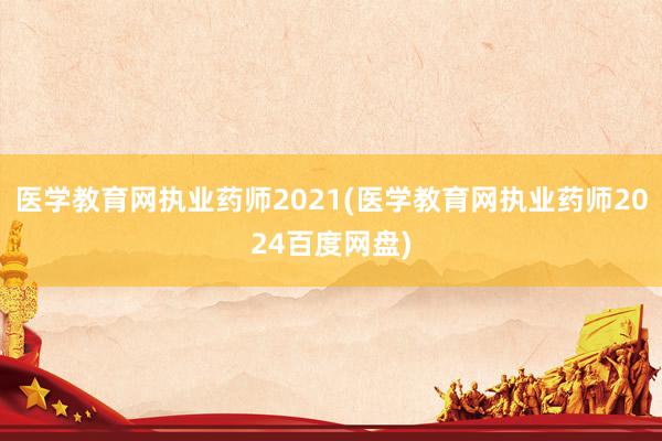 医学教育网执业药师2021(医学教育网执业药师2024百度网盘)