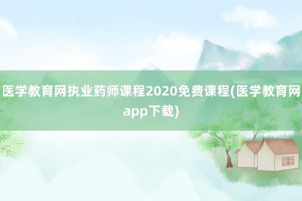 医学教育网执业药师课程2020免费课程(医学教育网app下载)