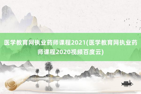 医学教育网执业药师课程2021(医学教育网执业药师课程2020视频百度云)