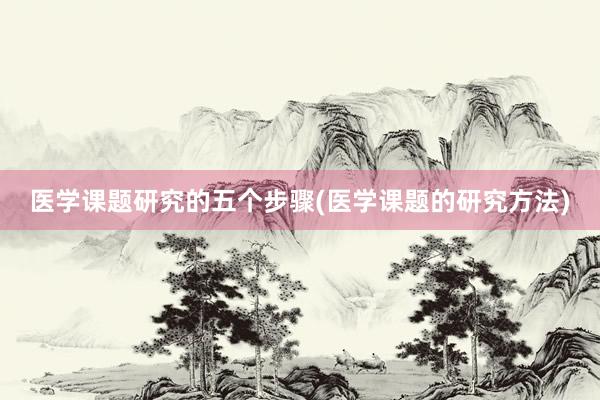 医学课题研究的五个步骤(医学课题的研究方法)