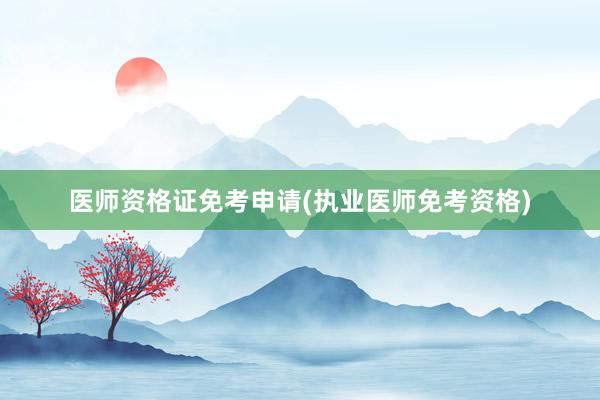 医师资格证免考申请(执业医师免考资格)