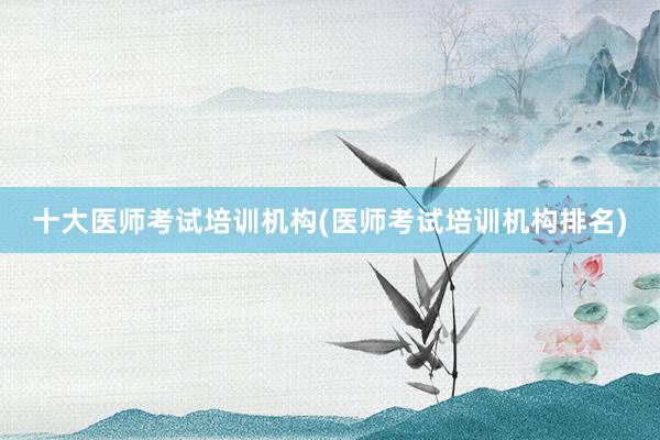 十大医师考试培训机构(医师考试培训机构排名)