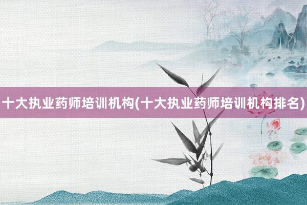 十大执业药师培训机构(十大执业药师培训机构排名)