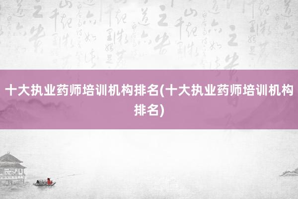 十大执业药师培训机构排名(十大执业药师培训机构排名)