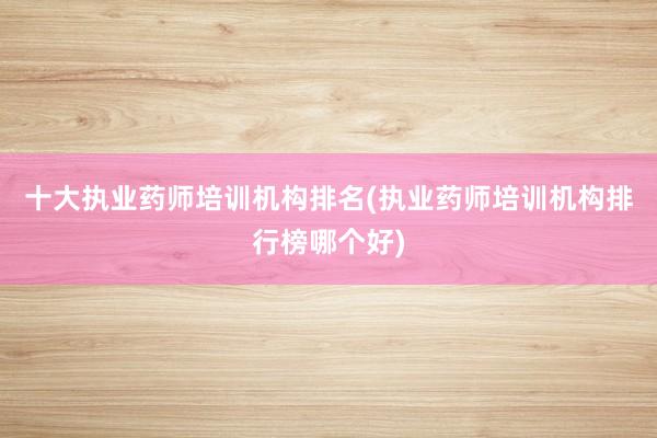 十大执业药师培训机构排名(执业药师培训机构排行榜哪个好)