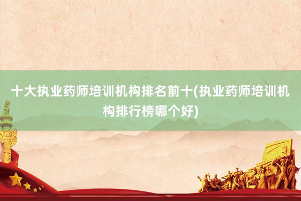 十大执业药师培训机构排名前十(执业药师培训机构排行榜哪个好)
