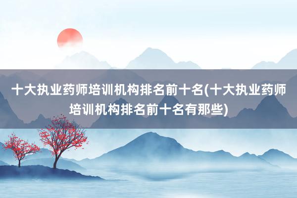 十大执业药师培训机构排名前十名(十大执业药师培训机构排名前十名有那些)