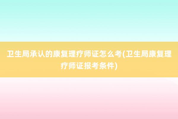卫生局承认的康复理疗师证怎么考(卫生局康