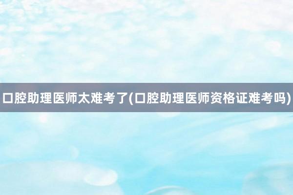 口腔助理医师太难考了(口腔助理医师资格证难考吗)