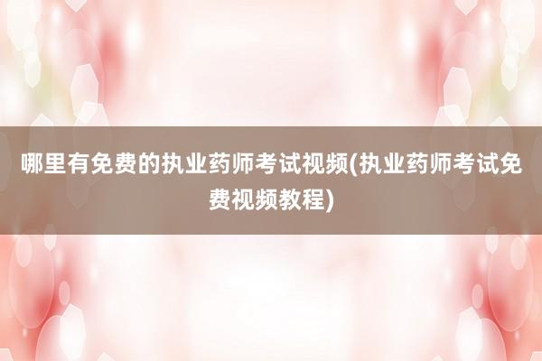 哪里有免费的执业药师考试视频(执业药师考试免费视频教程)