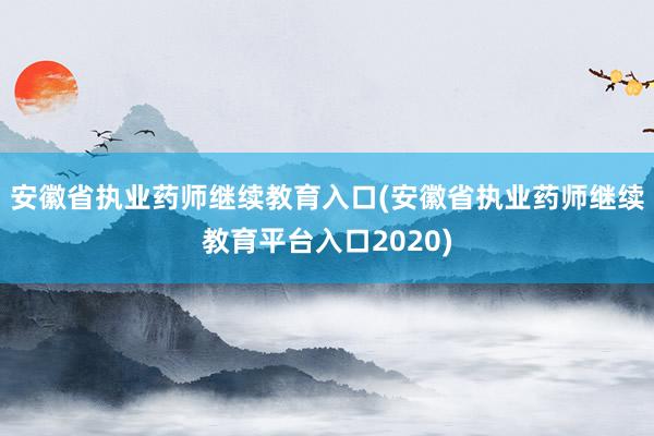 安徽省执业药师继续教育入口(安徽省执业药师继续教育平台入口2020)