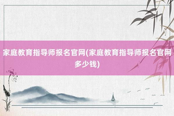 家庭教育指导师报名官网(家庭教育指导师报名官网多少钱)