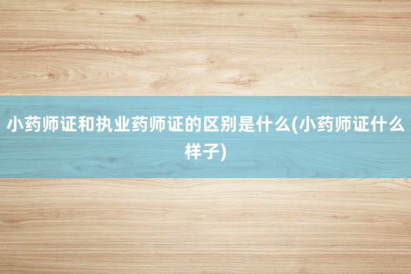 小药师证和执业药师证的区别是什么(小药师证什么样子)