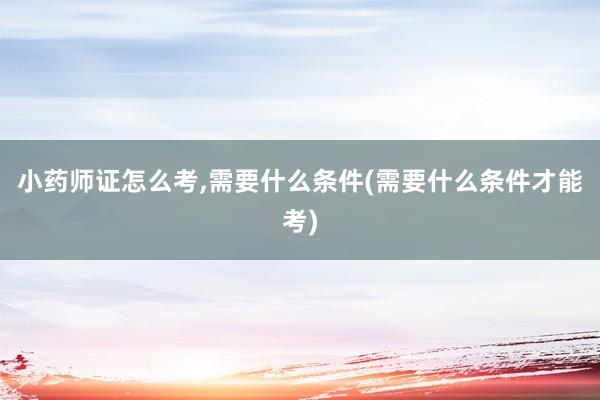 小药师证怎么考,需要什么条件(需要什么条件才能考)