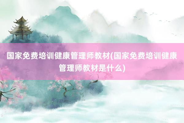 国家免费培训健康管理师教材(国家免费培训健康管理师教材是什么)