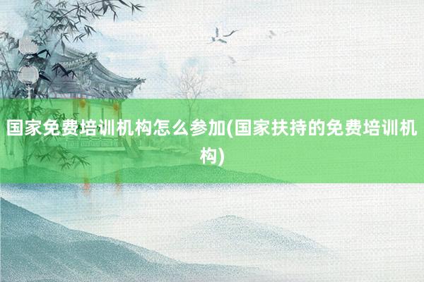 国家免费培训机构怎么参加(国家扶持的免费培训机构)