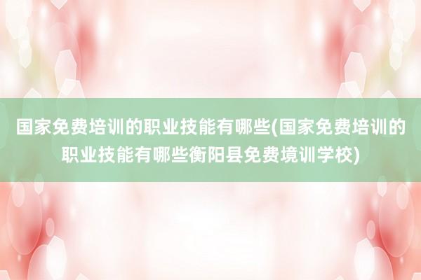 国家免费培训的职业技能有哪些(国家免费培训的职业技能有哪些衡阳县免费境训学校)