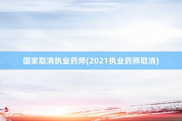国家取消执业药师(2021执业药师取消)