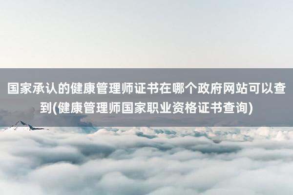 国家承认的健康管理师证书在哪个政府网站可以查到(健康管理师国家职业资格证书查询)