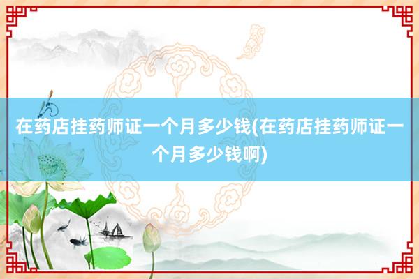 在药店挂药师证一个月多少钱(在药店挂药师证一个月多少钱啊)
