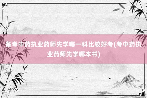 备考中药执业药师先学哪一科比较好考(考中药执业药师先学哪本书)