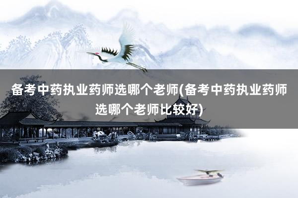 备考中药执业药师选哪个老师(备考中药执业药师选哪个老师比较好)