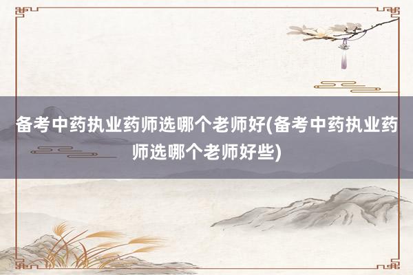 备考中药执业药师选哪个老师好(备考中药执业药师选哪个老师好些)