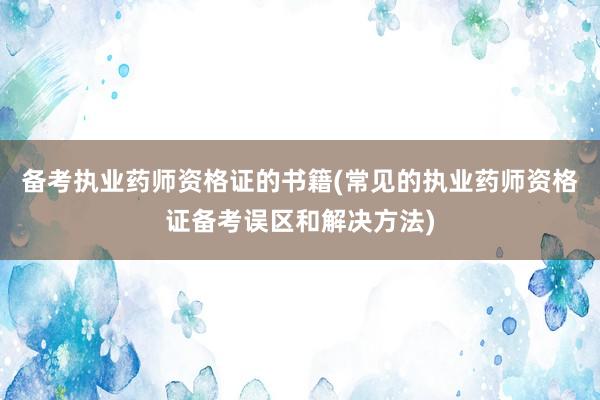 备考执业药师资格证的书籍(常见的执业药师资格证备考误区和解决方法)