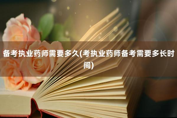 备考执业药师需要多久(考执业药师备考需要多长时间)