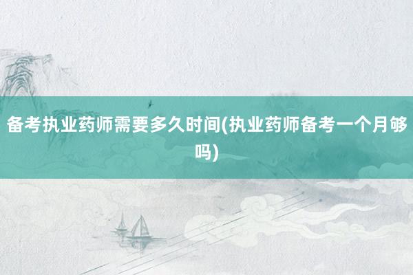 备考执业药师需要多久时间(执业药师备考一个月够吗)