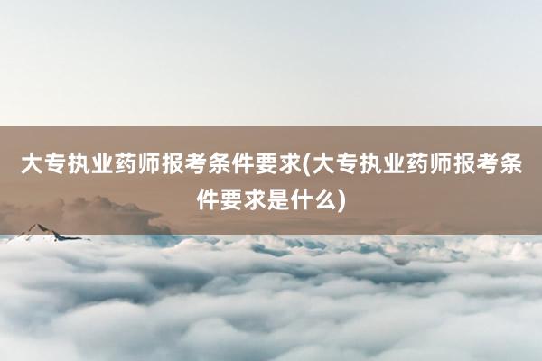 大专执业药师报考条件要求(大专执业药师报考条件要求是什么)