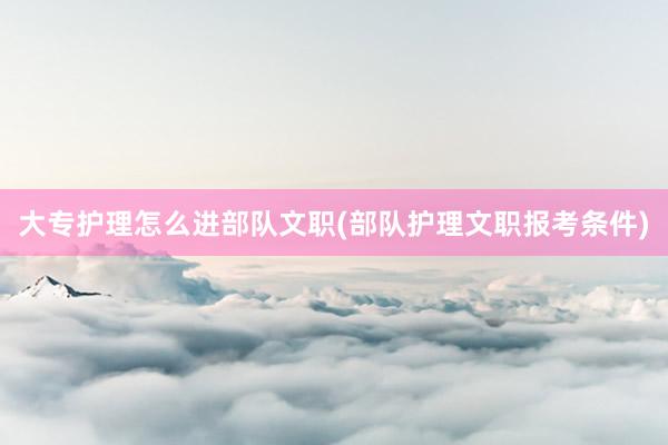 大专护理怎么进部队文职(部队护理文职报考条件)