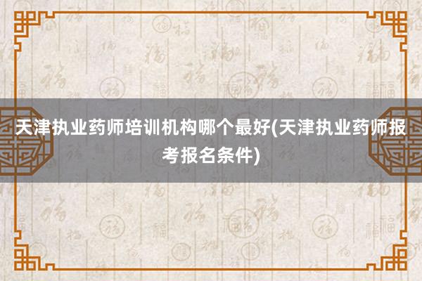 天津执业药师培训机构哪个最好(天津执业药师报考报名条件)