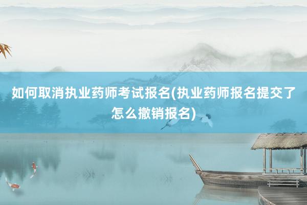 如何取消执业药师考试报名(执业药师报名提交了怎么撤销报名)