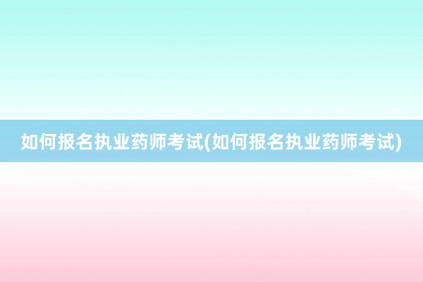 如何报名执业药师考试(如何报名执业药师考试)