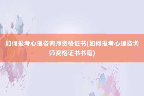 如何报考心理咨询师资格证书(如何报考心理咨询师资格证书书籍)