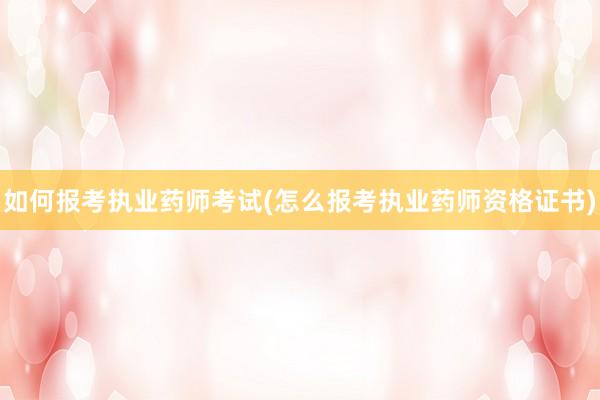 如何报考执业药师考试(怎么报考执业药师资格证书)