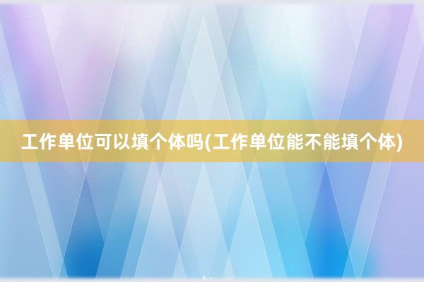 工作单位可以填个体吗(工作单位能不能填个体)