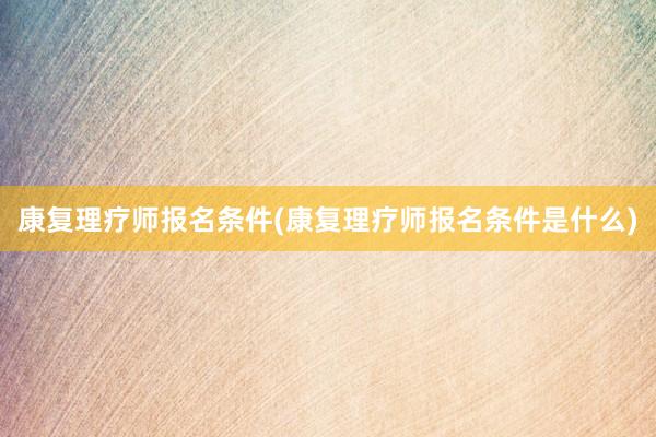 康复理疗师报名条件(康复理疗师报名条件是什么)