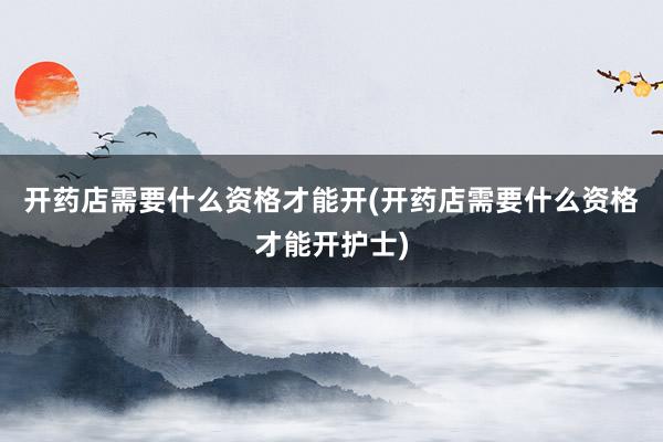 开药店需要什么资格才能开(开药店需要什么资格才能开护士)