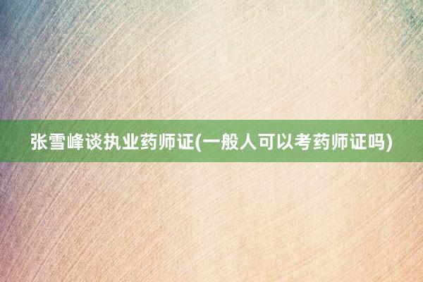 张雪峰谈执业药师证(一般人可以考药师证吗)