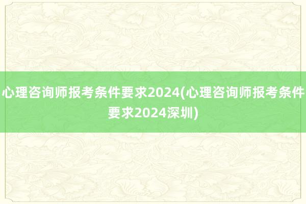 心理咨询师报考条件要求2024(心理咨询师报考条件要求2024深圳)